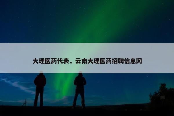 大理医药代表，云南大理医药招聘信息网
