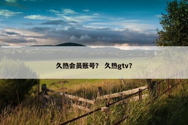 久热会员账号？ 久热gtv？