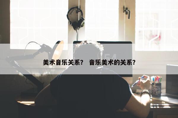 美术音乐关系？ 音乐美术的关系？
