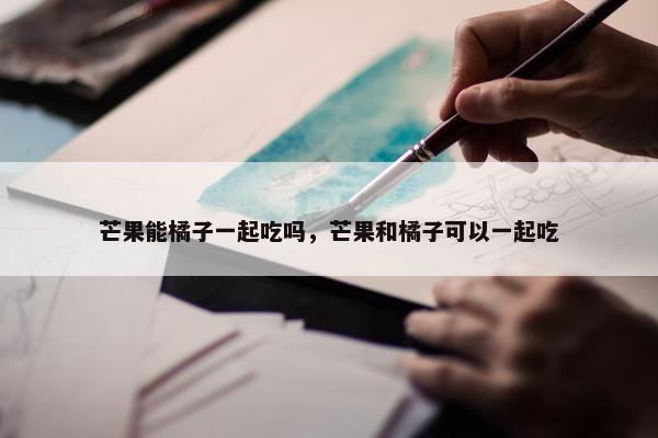芒果能橘子一起吃吗，芒果和橘子可以一起吃