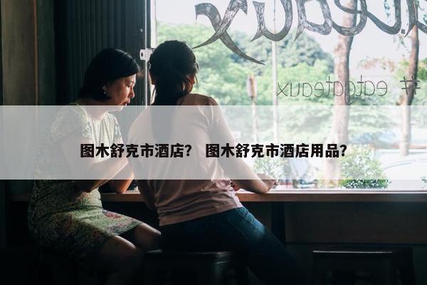 图木舒克市酒店？ 图木舒克市酒店用品？
