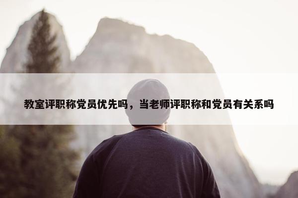 教室评职称党员优先吗，当老师评职称和党员有关系吗