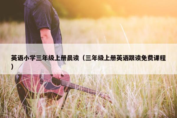 英语小学三年级上册晨读（三年级上册英语跟读免费课程）