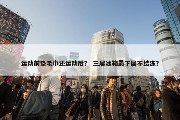 运动前垫毛巾还运动后？ 三层冰箱最下层不结冻？