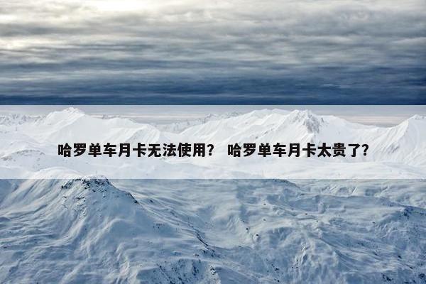 哈罗单车月卡无法使用？ 哈罗单车月卡太贵了？