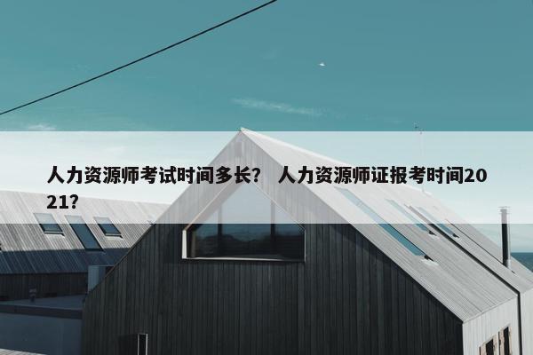 人力资源师考试时间多长？ 人力资源师证报考时间2021？