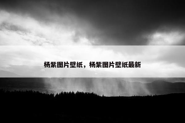杨紫图片壁纸，杨紫图片壁纸最新