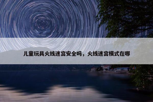 儿童玩具火线迷宫安全吗，火线迷宫模式在哪
