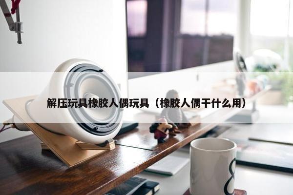 解压玩具橡胶人偶玩具（橡胶人偶干什么用）