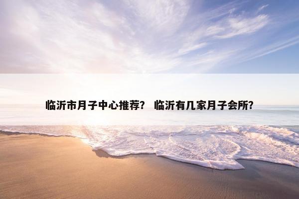 临沂市月子中心推荐？ 临沂有几家月子会所？