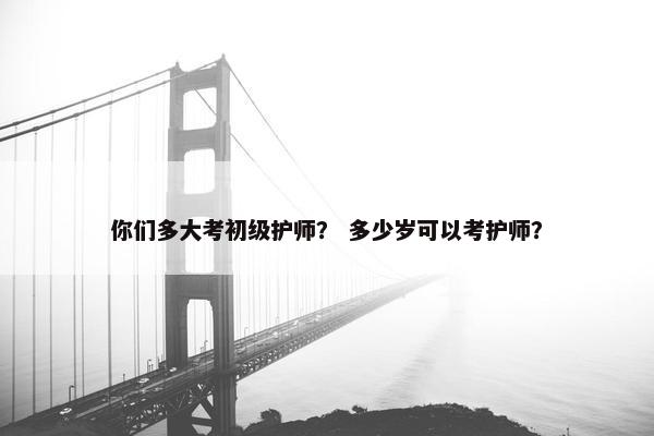 你们多大考初级护师？ 多少岁可以考护师？