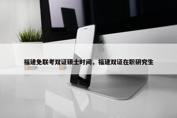 福建免联考双证硕士时间，福建双证在职研究生