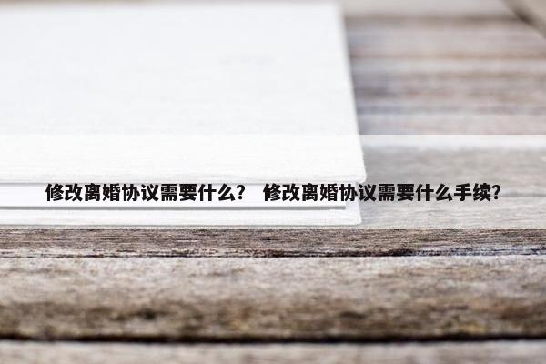 修改离婚协议需要什么？ 修改离婚协议需要什么手续？