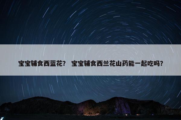 宝宝辅食西蓝花？ 宝宝辅食西兰花山药能一起吃吗？