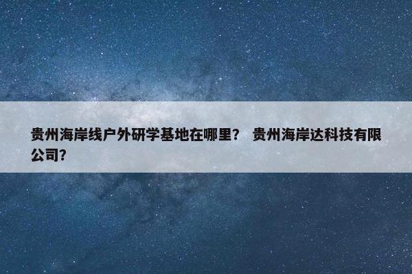 贵州海岸线户外研学基地在哪里？ 贵州海岸达科技有限公司？