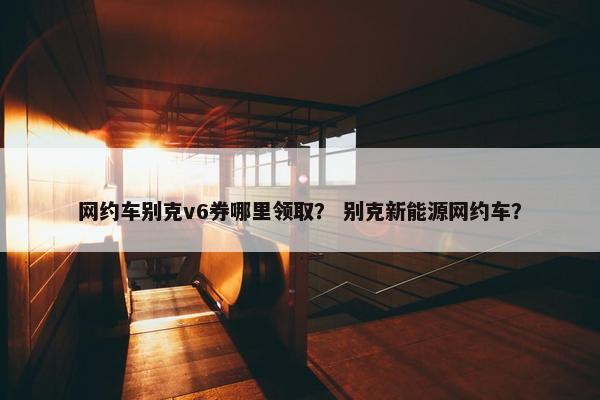网约车别克v6券哪里领取？ 别克新能源网约车？