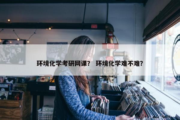 环境化学考研网课？ 环境化学难不难？