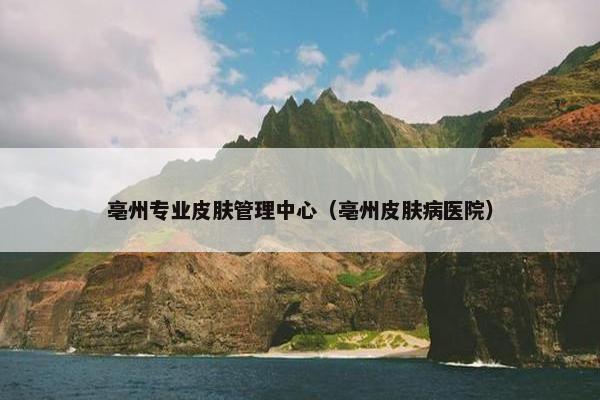 亳州专业皮肤管理中心（亳州皮肤病医院）