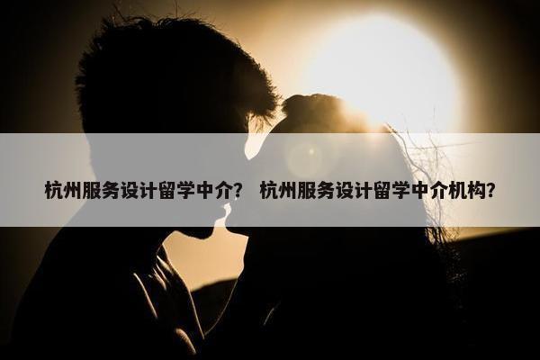 杭州服务设计留学中介？ 杭州服务设计留学中介机构？