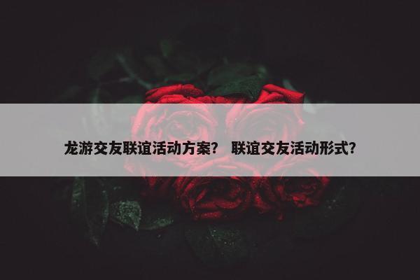 龙游交友联谊活动方案？ 联谊交友活动形式？
