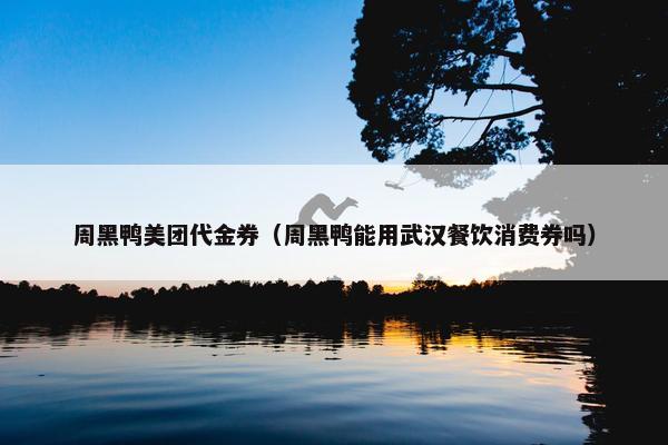 周黑鸭美团代金券（周黑鸭能用武汉餐饮消费券吗）