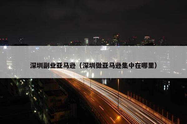 深圳副业亚马逊（深圳做亚马逊集中在哪里）