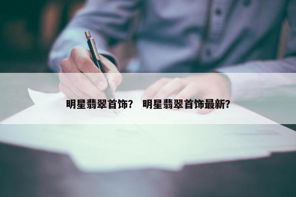 明星翡翠首饰？ 明星翡翠首饰最新？