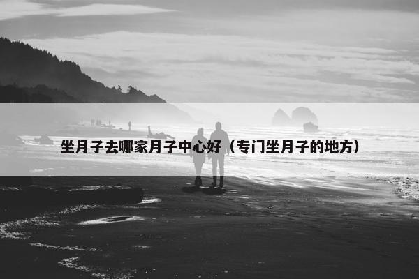 坐月子去哪家月子中心好（专门坐月子的地方）