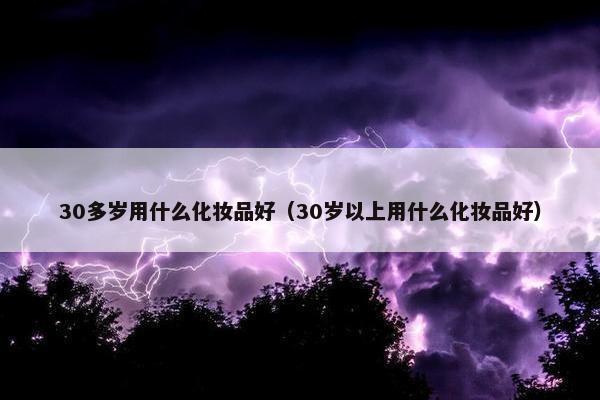 30多岁用什么化妆品好（30岁以上用什么化妆品好）