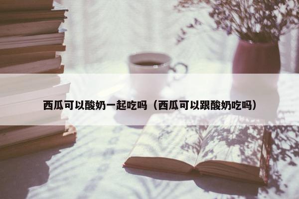 西瓜可以酸奶一起吃吗（西瓜可以跟酸奶吃吗）