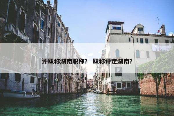 评职称湖南职称？ 职称评定湖南？