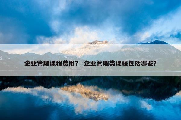 企业管理课程费用？ 企业管理类课程包括哪些？