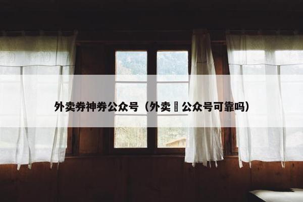 外卖券神券公众号（外卖劵公众号可靠吗）