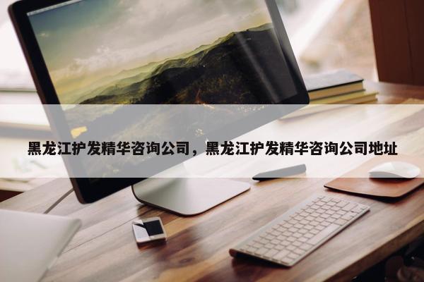 黑龙江护发精华咨询公司，黑龙江护发精华咨询公司地址
