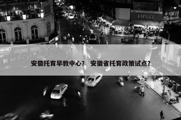 安徽托育早教中心？ 安徽省托育政策试点？