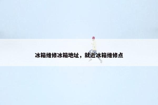 冰箱维修冰箱地址，就近冰箱维修点