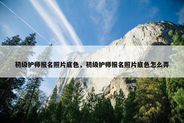 初级护师报名照片底色，初级护师报名照片底色怎么弄