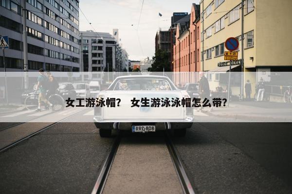 女工游泳帽？ 女生游泳泳帽怎么带？
