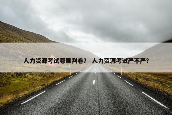 人力资源考试哪里判卷？ 人力资源考试严不严？