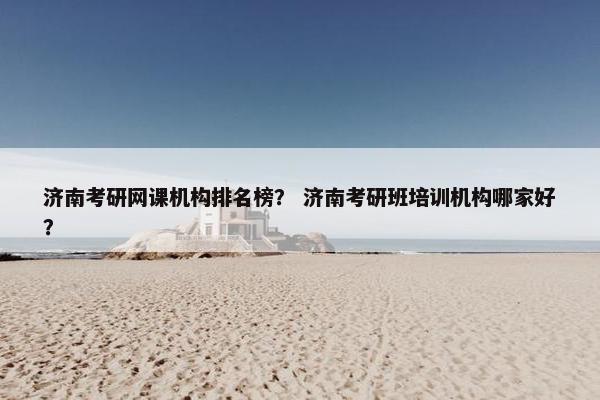 济南考研网课机构排名榜？ 济南考研班培训机构哪家好？