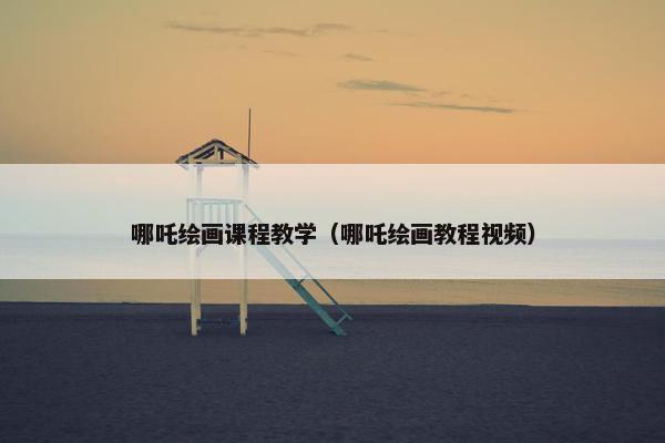 哪吒绘画课程教学（哪吒绘画教程视频）
