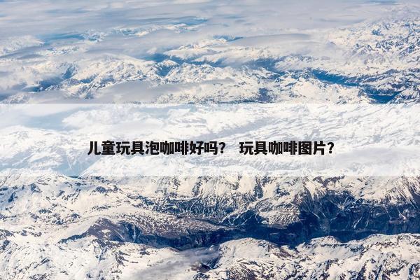 儿童玩具泡咖啡好吗？ 玩具咖啡图片？