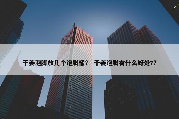 干姜泡脚放几个泡脚桶？ 干姜泡脚有什么好处?？