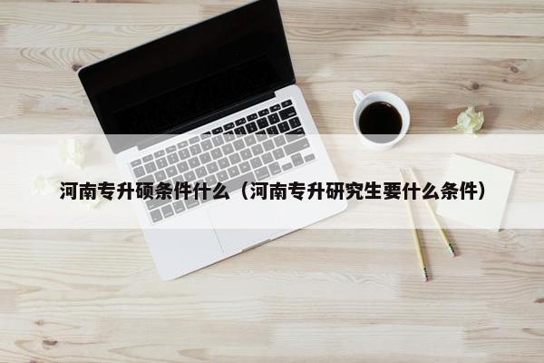 河南专升硕条件什么（河南专升研究生要什么条件）