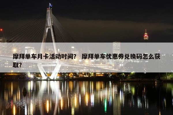 摩拜单车月卡活动时间？ 摩拜单车优惠券兑换码怎么获取？
