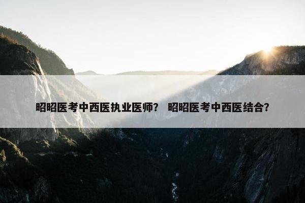 昭昭医考中西医执业医师？ 昭昭医考中西医结合？