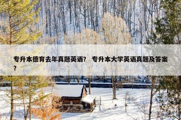 专升本德育去年真题英语？ 专升本大学英语真题及答案？
