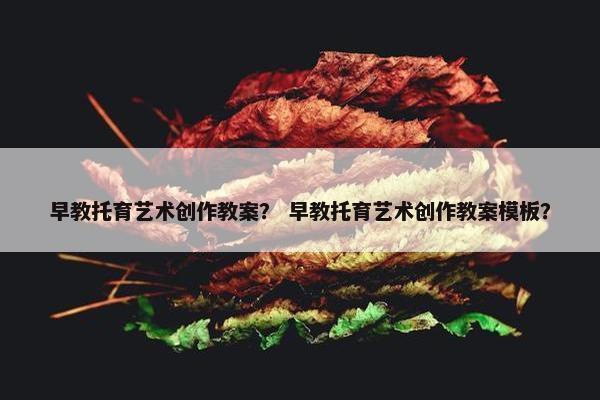 早教托育艺术创作教案？ 早教托育艺术创作教案模板？