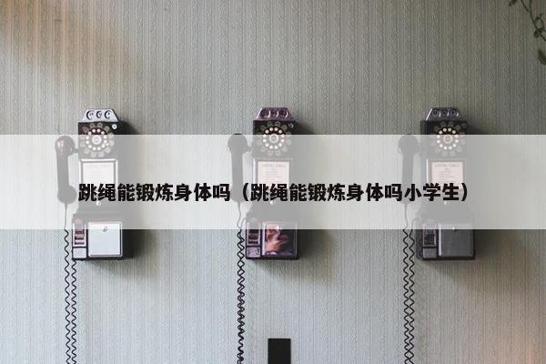 跳绳能锻炼身体吗（跳绳能锻炼身体吗小学生）
