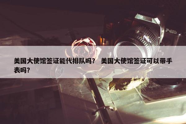 美国大使馆签证能代排队吗？ 美国大使馆签证可以带手表吗？